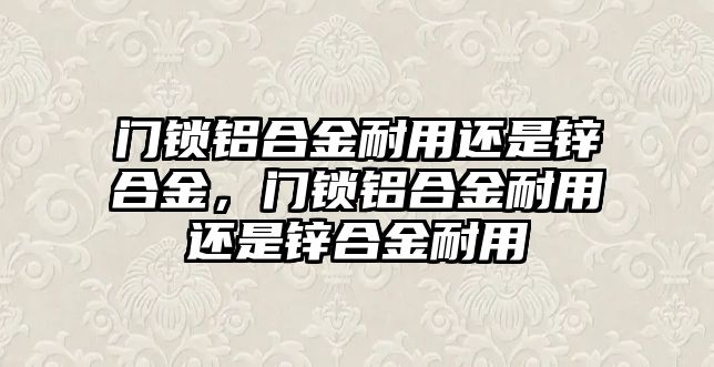 門鎖鋁合金耐用還是鋅合金，門鎖鋁合金耐用還是鋅合金耐用