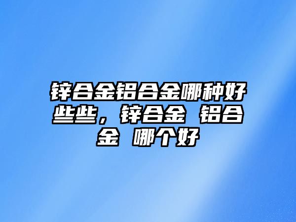 鋅合金鋁合金哪種好些些，鋅合金 鋁合金 哪個好