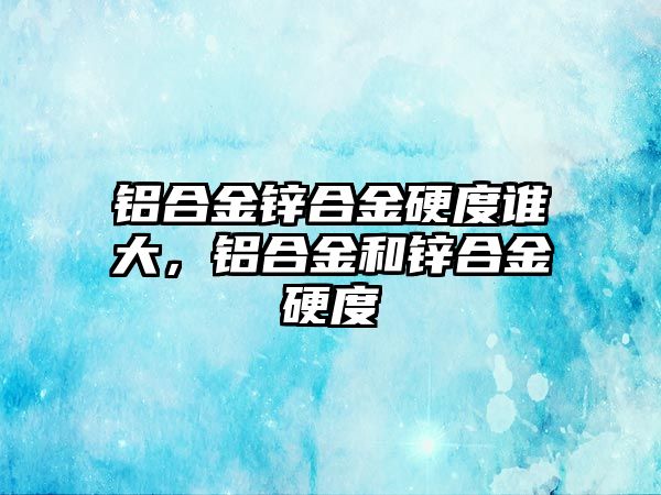 鋁合金鋅合金硬度誰大，鋁合金和鋅合金硬度