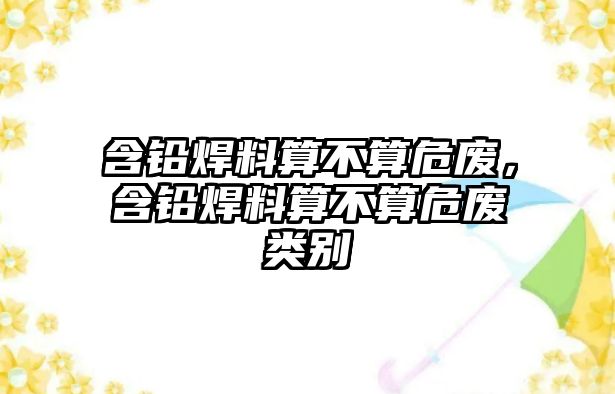 含鉛焊料算不算危廢，含鉛焊料算不算危廢類別