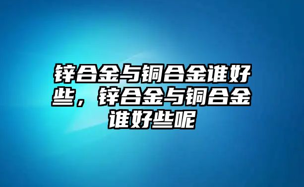 鋅合金與銅合金誰好些，鋅合金與銅合金誰好些呢