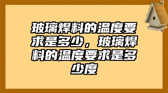 玻璃焊料的溫度要求是多少，玻璃焊料的溫度要求是多少度