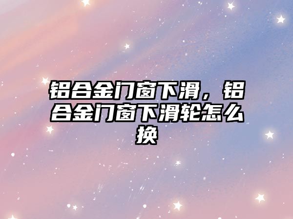 鋁合金門窗下滑，鋁合金門窗下滑輪怎么換