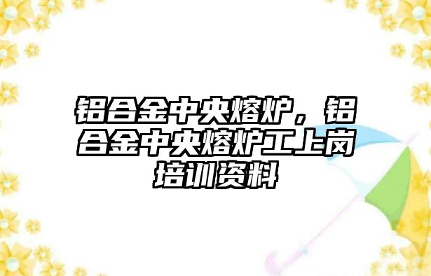 鋁合金中央熔爐，鋁合金中央熔爐工上崗培訓資料