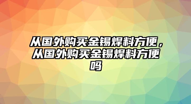 從國外購買金錫焊料方便，從國外購買金錫焊料方便嗎