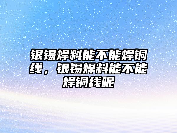 銀錫焊料能不能焊銅線，銀錫焊料能不能焊銅線呢