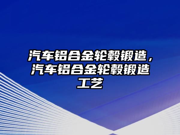 汽車鋁合金輪轂鍛造，汽車鋁合金輪轂鍛造工藝