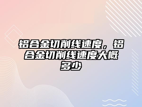 鋁合金切削線速度，鋁合金切削線速度大概多少