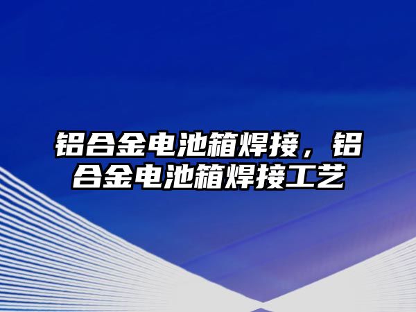 鋁合金電池箱焊接，鋁合金電池箱焊接工藝