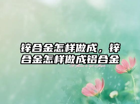 鋅合金怎樣做成，鋅合金怎樣做成鋁合金