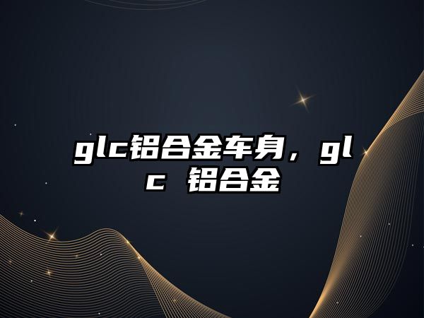 glc鋁合金車(chē)身，glc 鋁合金