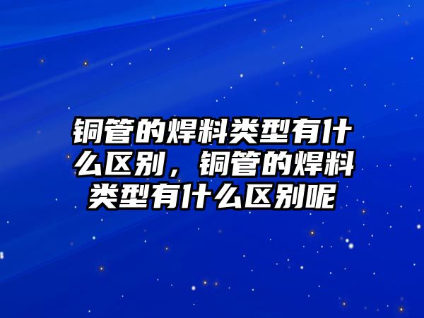 銅管的焊料類型有什么區(qū)別，銅管的焊料類型有什么區(qū)別呢