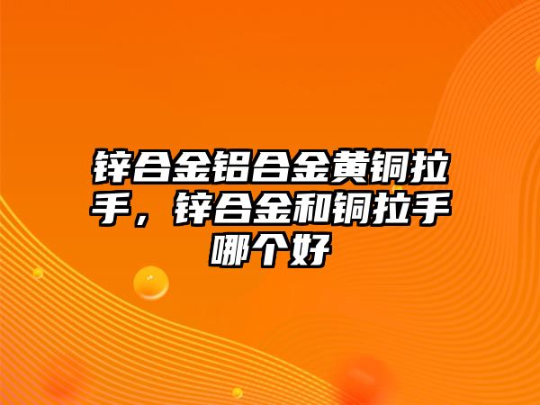 鋅合金鋁合金黃銅拉手，鋅合金和銅拉手哪個好