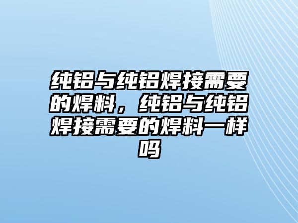 純鋁與純鋁焊接需要的焊料，純鋁與純鋁焊接需要的焊料一樣嗎