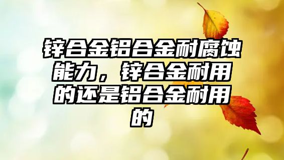 鋅合金鋁合金耐腐蝕能力，鋅合金耐用的還是鋁合金耐用的