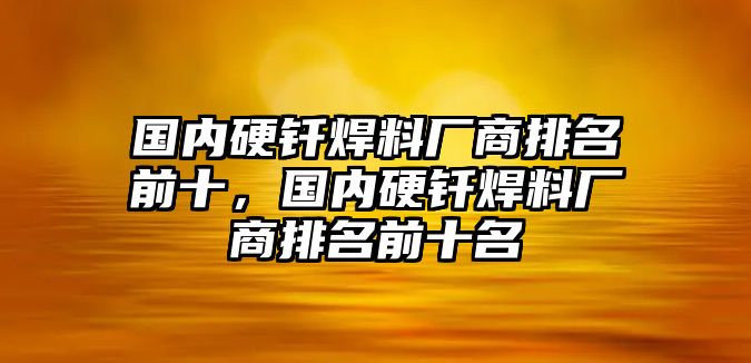 國內(nèi)硬釬焊料廠商排名前十，國內(nèi)硬釬焊料廠商排名前十名