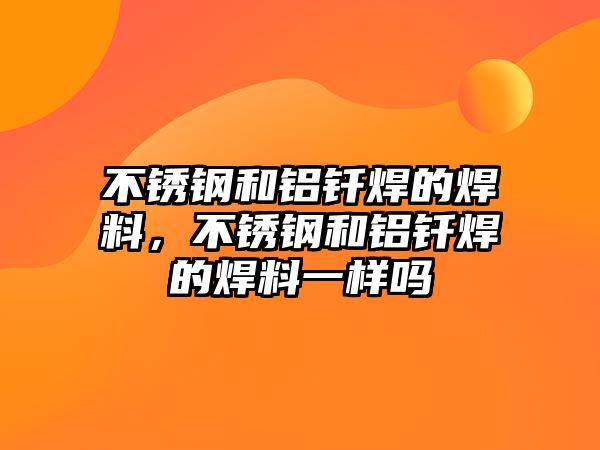 不銹鋼和鋁釬焊的焊料，不銹鋼和鋁釬焊的焊料一樣嗎