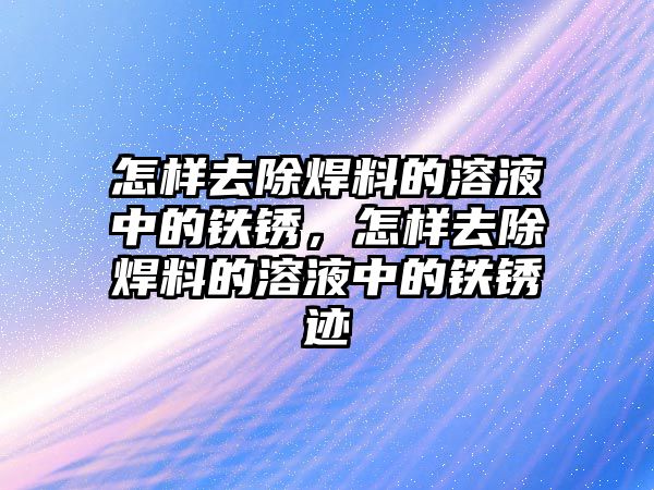 怎樣去除焊料的溶液中的鐵銹，怎樣去除焊料的溶液中的鐵銹跡