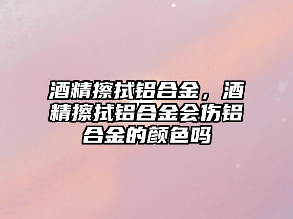 酒精擦拭鋁合金，酒精擦拭鋁合金會傷鋁合金的顏色嗎