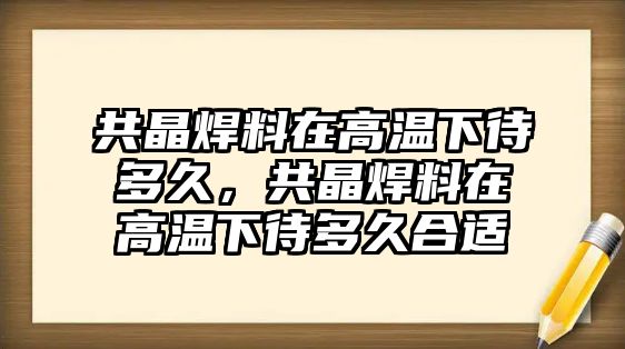 共晶焊料在高溫下待多久，共晶焊料在高溫下待多久合適