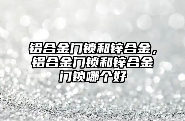 鋁合金門鎖和鋅合金，鋁合金門鎖和鋅合金門鎖哪個好