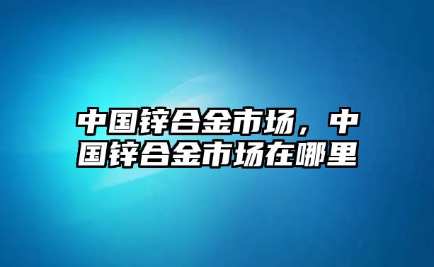 中國鋅合金市場，中國鋅合金市場在哪里