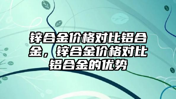 鋅合金價(jià)格對(duì)比鋁合金，鋅合金價(jià)格對(duì)比鋁合金的優(yōu)勢