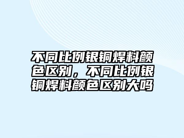 不同比例銀銅焊料顏色區(qū)別，不同比例銀銅焊料顏色區(qū)別大嗎