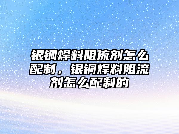 銀銅焊料阻流劑怎么配制，銀銅焊料阻流劑怎么配制的