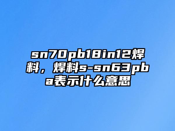 sn70pb18in12焊料，焊料s-sn63pba表示什么意思