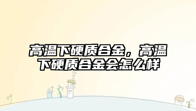 高溫下硬質(zhì)合金，高溫下硬質(zhì)合金會怎么樣