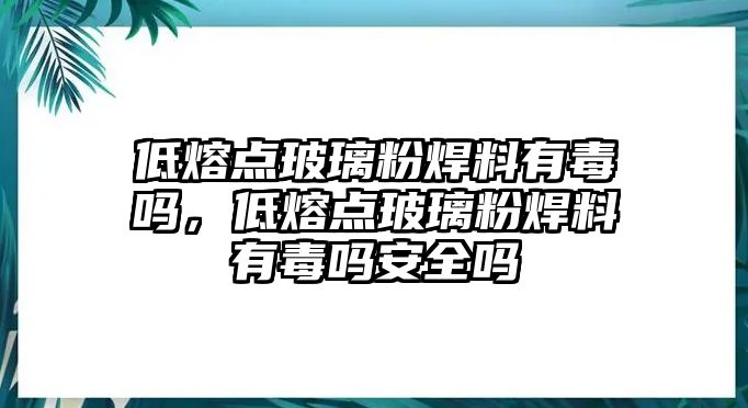 低熔點(diǎn)玻璃粉焊料有毒嗎，低熔點(diǎn)玻璃粉焊料有毒嗎安全嗎