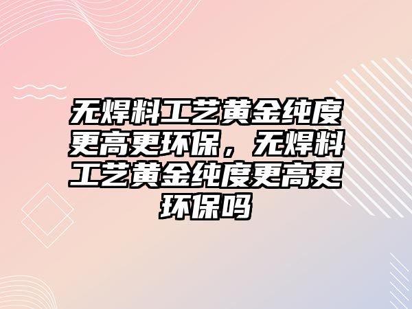 無焊料工藝黃金純度更高更環(huán)保，無焊料工藝黃金純度更高更環(huán)保嗎