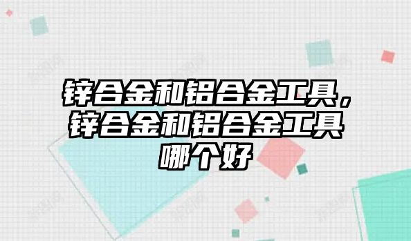 鋅合金和鋁合金工具，鋅合金和鋁合金工具哪個好