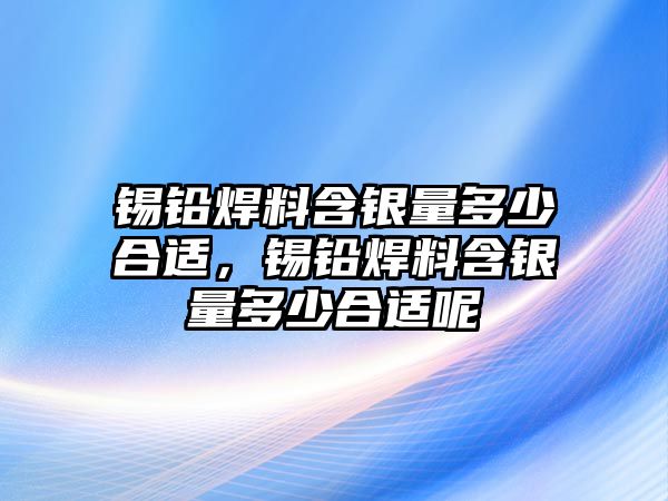 錫鉛焊料含銀量多少合適，錫鉛焊料含銀量多少合適呢