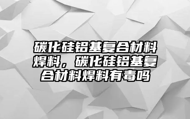 碳化硅鋁基復(fù)合材料焊料，碳化硅鋁基復(fù)合材料焊料有毒嗎