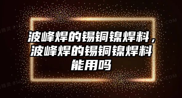 波峰焊的錫銅鎳焊料，波峰焊的錫銅鎳焊料能用嗎