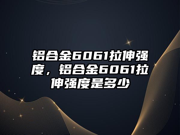 鋁合金6061拉伸強度，鋁合金6061拉伸強度是多少