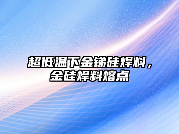 超低溫下金銻硅焊料，金硅焊料熔點