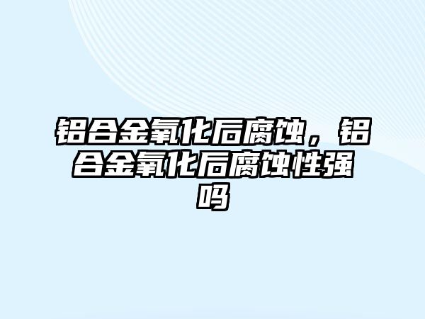 鋁合金氧化后腐蝕，鋁合金氧化后腐蝕性強(qiáng)嗎