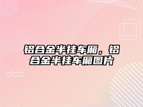 鋁合金半掛車廂，鋁合金半掛車廂圖片