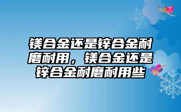 鎂合金還是鋅合金耐磨耐用，鎂合金還是鋅合金耐磨耐用些