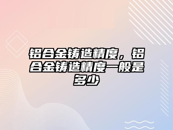 鋁合金鑄造精度，鋁合金鑄造精度一般是多少