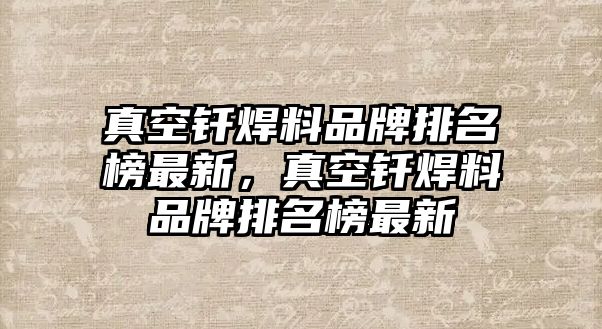 真空釬焊料品牌排名榜最新，真空釬焊料品牌排名榜最新