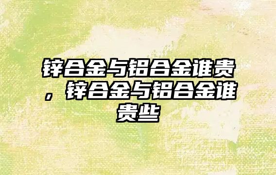 鋅合金與鋁合金誰貴，鋅合金與鋁合金誰貴些