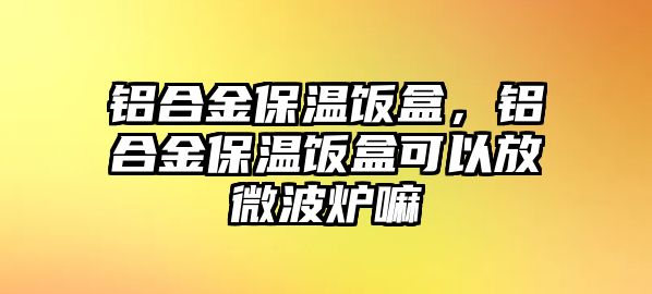 鋁合金保溫飯盒，鋁合金保溫飯盒可以放微波爐嘛