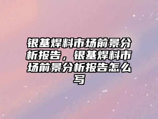 銀基焊料市場前景分析報告，銀基焊料市場前景分析報告怎么寫