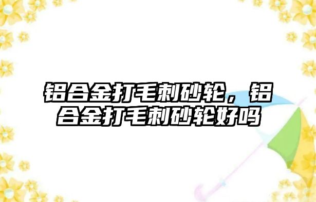 鋁合金打毛刺砂輪，鋁合金打毛刺砂輪好嗎