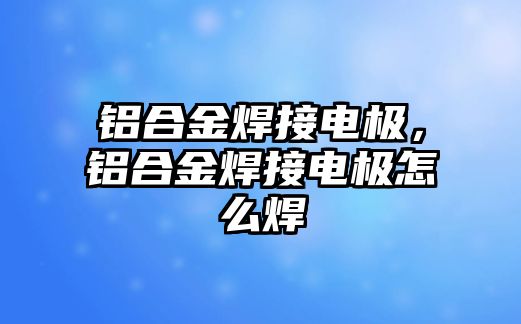 鋁合金焊接電極，鋁合金焊接電極怎么焊