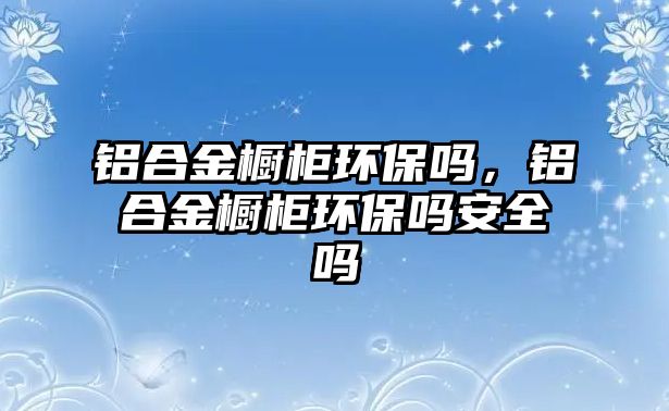 鋁合金櫥柜環(huán)保嗎，鋁合金櫥柜環(huán)保嗎安全嗎